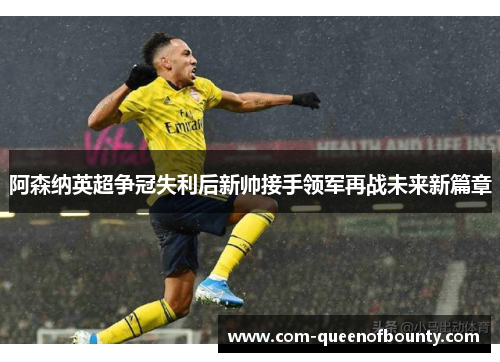 阿森纳英超争冠失利后新帅接手领军再战未来新篇章